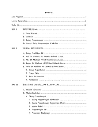 Daftar Isi 
Kata Pengantar……………………………………………………………………………………..i 
Lembar Pengesahan……………………………………………………………………………….ii 
Daftar Isi………………………………………………………………………………………….iii 
BAB I PENDAHULUAN………………………………………………………………… 
A. Latar Belakang ………………………………………………………………… 
B. Landasan ………………………………………………………………………. 
C. Tujuan Pengembangan ………………………………………………………… 
D. Prinsip-Prinsip Pengembangan Kurikulum ……………………………………. 
BAB II TUJUAN PENDIDIKAN ………………………………………………………. 
A. Tujuan Pendidikan TK ………………………………………………………… 
B. Visi TK Muslimat NU 05 Darul Rohmah Laren ........................................…... 
C. Misi TK Muslimat NU 05 Darul Rohmah Laren ………………….…………... 
D. Tujuan TK Muslimat NU 05 Darul Rohmah Laren …………….……………... 
E. Profil TK Muslimat NU 05 Darul Rohmah Laren ….…………………………. 
1. Tenaga Kependidikan ……………………………………………………... 
2. Peserta Didik ………………………………………………………………. 
3. Saran dan Prasarana ……………………………………………………….. 
4. Pembiayaan ………………………………………………………………... 
BAB III STRUKTUR DAN MUATAN KURIKULUM ………………………………… 
A. Struktur Kurikulum ……………………………………………………………. 
B. Muatan Kurikulum …………………………………………………………….. 
a. Bidang Pengembangan …………………………………………………….. 
1. Bidang Pengembangan Pembiasaan …………………………………... 
2. Bidang Pengembangan Kemampuan Dasar …………………………… 
3. Muatan Lokal ………………………………………………………….. 
4. Pengembangan diri …………………………………………………….. 
5. Pengenalan Lingkungan ……………………………………………….. 
 