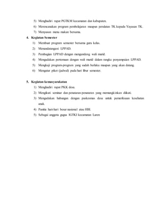 5) Menghadiri rapat PGTKM kecamatan dan kabupaten. 
6) Merencanakan program pembelajaran maupun peralatan TK kepada Yayasan TK. 
7) Menyusun menu makan bersama. 
4. Kegiatan Semester 
1) Membuat program semester bersama guru kelas. 
2) Menandatangani LPPAD. 
3) Pembagian LPPAD dengan mengundang wali murid. 
4) Mengadakan pertemuan dengan wali murid dalam rangka penyampaian LPPAD. 
5) Mengkaji program-program yang sudah berlaku maupun yang akan datang. 
6) Mengatur piket (jadwal) pada hari libur semester. 
5. Kegiatan kemasyarakatan 
1) Menghadiri rapat PKK desa. 
2) Mengikuti seminar dan penataran-penataran yang memungkinkan diikuti. 
3) Mengadakan hubungan dengan puskesmas desa untuk pemeriksaan kesehatan 
anak. 
4) Panitia hari-hari besar nasional atau HBI. 
5) Sebagai anggota gugus IGTKI kecamatan Laren 
 