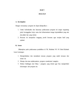 BAB V 
PENUTUP 
A. Kesimpulan 
Dengan tersusunnya program ini dapat disimpulkan : 
1. Untuk keberhasilan dan lancarnya pelaksanaan program ini sangat tergantung 
pada kesungguhan kerja sama dan keharmonisan tenaga kependidikan yang ada 
dan pihak lain yang terkait. 
2. Rencana ini merupakan tanggung jawab bersama agar tercipta hasil yang 
optimal. 
B. Saran 
Diharapkan pada pelaksanaan pendidikan di TK Muslimat NU 05 Darul Rohmah 
Laren Lamongan. 
1. Memperhatikan dan memahami rencana program yang sudah tersusun dan 
terinci ini. 
2. Mampu dan mau melaksanakan program semaksimal mungkin. 
3. Mohon bimbingan dari Dinas / pengurus yang terkait agar bisa memperbaiki 
kekurangan dari program ini. 
 