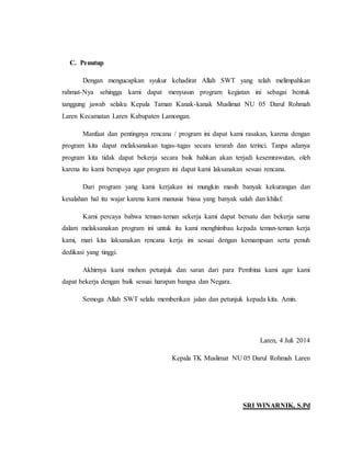 C. Penutup 
Dengan mengucapkan syukur kehadirat Allah SWT yang telah melimpahkan 
rahmat-Nya sehingga kami dapat menyusun program kegiatan ini sebagai bentuk 
tanggung jawab selaku Kepala Taman Kanak-kanak Muslimat NU 05 Darul Rohmah 
Laren Kecamatan Laren Kabupaten Lamongan. 
Manfaat dan pentingnya rencana / program ini dapat kami rasakan, karena dengan 
program kita dapat melaksanakan tugas-tugas secara terarah dan terinci. Tanpa adanya 
program kita tidak dapat bekerja secara baik bahkan akan terjadi kesemrawutan, oleh 
karena itu kami berupaya agar program ini dapat kami laksanakan sesuai rencana. 
Dari program yang kami kerjakan ini mungkin masih banyak kekurangan dan 
kesalahan hal itu wajar karena kami manusia biasa yang banyak salah dan khilaf. 
Kami percaya bahwa teman-teman sekerja kami dapat bersatu dan bekerja sama 
dalam melaksanakan program ini untuk itu kami menghimbau kepada teman-teman kerja 
kami, mari kita laksanakan rencana kerja ini sesuai dengan kemampuan serta penuh 
dedikasi yang tinggi. 
Akhirnya kami mohon petunjuk dan saran dari para Pembina kami agar kami 
dapat bekerja dengan baik sesuai harapan bangsa dan Negara. 
Semoga Allah SWT selalu memberikan jalan dan petunjuk kepada kita. Amin. 
Laren, 4 Juli 2014 
Kepala TK Muslimat NU 05 Darul Rohmah Laren 
SRI WINARNIK, S.Pd 
 