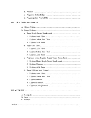 b. Penilaian …………………………………………………………………… 
c. Pengaturan Beban Belajar …………………………………………………. 
d. Pengelompokan Peserta Didik …………………………………………….. 
BAB IV KALENDER PENDIDIKAN …………………………………………………………. 
A. Alokasi Waktu ………………………………………………………………… 
B. Uraian Kegiatan ……………………………………………………………….. 
a. Tugas Kepala Taman Kanak-kanak ……………………………………….. 
1. Kegiatan Awal Tahun …………………………………………………. 
2. Kegiatan Selama Satu Tahun ………………………………………….. 
3. Kegiatan Akhir Tahun …………………………………………………. 
b. Tugas Guru Kelas …………………………………………………………. 
1. Kegiatan Awal Tahun …………………………………………………. 
2. Kegiatan Selama Satu Tahun ………………………………………….. 
3. Kegiatan Akhir Tahun …………………………………………………. 
c. Penjelasan Uraian Kegiatan Kepala Taman Kanak-kanak ………………... 
1. Kegiatan Harian Kepala Taman Kanak-kanak ………………………... 
2. Kegiatan Mingguan ……………………………………………………. 
3. Kegiatan Akhir Tahun …………………………………………………. 
d. Tugas Pelaksana atau Pegawai …………………………………………….. 
1. Kegiatan Awal Tahun………………………………………………….. 
2. Kegiatan Selama Satu Tahun ………………………………………….. 
3. Kegiatan Bulanan ……………………………………………………… 
4. Kegiatan Semester …………………………………………………….. 
5. Kegiatan Kemasyarakatan …………………………………………….. 
BAB V PENUTUP ……………………………………………………………………………... 
A. Kesimpulan ……………………………………………………………………. 
B. Saran …………………………………………………………………………... 
C. Penutup ………………………………………………………………………... 
Lampiran………………………………………………………………………………………… 
 