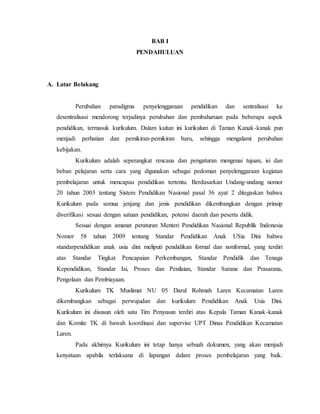 BAB I 
PENDAHULUAN 
A. Latar Belakang 
Perubahan paradigma penyelenggaraan pendidikan dan sentralisasi ke 
desentralisasi mendorong terjadinya perubahan dan pembaharuan pada beberapa aspek 
pendidikan, termasuk kurikulum. Dalam kaitan ini kurikulum di Taman Kanak-kanak pun 
menjadi perhatian dan pemikiran-pemikiran baru, sehingga mengalami perubahan 
kebijakan. 
Kurikulum adalah seperangkat rencana dan pengaturan mengenai tujuan, isi dan 
beban pelajaran serta cara yang digunakan sebagai pedoman penyelenggaraan kegiatan 
pembelajaran untuk mencapau pendidikan tertentu. Berdasarkan Undang-undang nomor 
20 tahun 2003 tentang Sistem Pendidikan Nasional pasal 36 ayat 2 ditegaskan bahwa 
Kurikulum pada semua jenjang dan jenis pendidikan dikembangkan dengan prinsip 
diverifikasi sesuai dengan satuan pendidikan, potensi daerah dan peserta didik. 
Sesuai dengan amanat peraturan Menteri Pendidikan Nasional Republik Indonesia 
Nomor 58 tahun 2009 tentang Standar Pendidikan Anak USia Dini bahwa 
standarpendidikan anak usia dini meliputi pendidikan formal dan nonformal, yang terdiri 
atas Standar Tingkat Pencapaian Perkembangan, Standar Pendidik dan Tenaga 
Kependidikan, Standar Isi, Proses dan Penilaian, Standar Sarana dan Prasarana, 
Pengolaan dan Pembiayaan. 
Kurikulum TK Muslimat NU 05 Darul Rohmah Laren Kecamatan Laren 
dikembangkan sebagai perwujudan dan kurikulum Pendidikan Anak Usia Dini. 
Kurikulum ini disusun oleh satu Tim Penyusun terdiri atas Kepala Taman Kanak-kanak 
dan Komite TK di bawah koordinasi dan supervise UPT Dinas Pendidikan Kecamatan 
Laren. 
Pada akhirnya Kurikulum ini tetap hanya sebuah dokumen, yang akan menjadi 
kenyataan apabila terlaksana di lapangan dalam proses pembelajaran yang baik. 
 
