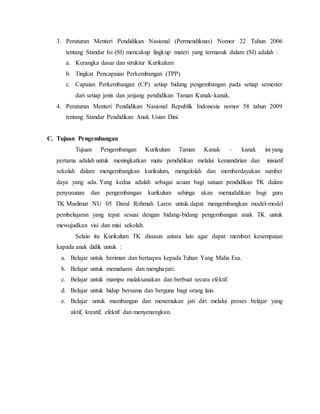 3. Peraturan Menteri Pendidikan Nasional (Permendiknas) Nomor 22 Tahun 2006 
tentang Standar Isi (SI) mencakup lingkup materi yang termasuk dalam (SI) adalah : 
a. Kerangka dasar dan struktur Kurikulum 
b. Tingkat Pencapaian Perkembangan (TPP) 
c. Capaian Perkembangan (CP) setiap bidang pengembangan pada setiap semester 
dari setiap jenis dan jenjang pendidikan Taman Kanak-kanak. 
4. Peraturan Menteri Pendidikan Nasional Republik Indonesia nomor 58 tahun 2009 
tentang Standar Pendidikan Anak Usian Dini. 
C. Tujuan Pengembangan 
Tujuan Pengembangan Kurikulum Taman Kanak – kanak ini yang 
pertama adalah untuk meningkatkan mutu pendidikan melalui kemandirian dan inisiatif 
sekolah dalam mengembangkan kurikulum, mengelolah dan memberdayakan sumber 
daya yang ada. Yang kedua adalah sebagai acuan bagi satuan pendidikan TK dalam 
penyusunan dan pengembangan kurikulum sehinga akan memudahkan bagi guru 
TK Muslimat NU 05 Darul Rohmah Laren untuk dapat mengembangkan model-model 
pembelajaran yang tepat sesuai dengan bidang-bidang pengembangan anak TK untuk 
mewujudkan visi dan misi sekolah. 
Selain itu Kurikulum TK disusun antara lain agar dapat memberi kesempatan 
kapada anak didik untuk : 
a. Belajar untuk beriman dan bertaqwa kepada Tuhan Yang Maha Esa. 
b. Belajar untuk memahami dan menghayati. 
c. Belajar untuk mampu malaksanakan dan berbuat secara efektif. 
d. Belajar untuk hidup bersama dan berguna bagi orang lain. 
e. Belajar untuk mambangun dan menemukan jati diri melalui proses belajar yang 
aktif, kreatif, efektif dan menyenangkan. 
 