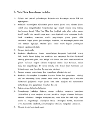 D. Prinsip-Prinsip Pengembangan Kurikulum 
1) Berbuat pada potensi, perkembangan, kebutuhan dan kepentingan peserta didik dan 
lingkungannya. 
2) Kurikulum dikembangkan berdasarkan prinsip bahwa peserta didik memiliki potensi 
sentral untuk mengembangkan kompetansinya agar menjadi manusia yang beriman, 
dan bertaqwa kepada Tuhan Yang Maha Esa, berakhlak mulia, sehat, berilmu, cakap, 
kreatif, mandiri, dan menjadi warga negara yang demokratis serta bertanggung jawab. 
Untuk mendukung pencapaian tersebut pengembangan potensi peserta didik 
disesuaikan dengan potensi, perkembanngan, kebutuhan, dan kepentingan peserta didik 
serta tuntunan lingkungan. Memiliki posisi sentral berarti kegiatan pembelajaran 
berpusat kepada peserta didik. 
3) Beragam dan terpadu. 
4) Kurikulum dikembangkan dengan memperhatikan keragaman karakteristik peserta 
didik, kondisi daerah, jenjang dan pendidikan, serta menghargai dan tidak diskriminatif 
terhadap perbedaan agama, suku budaya, adat istiadat dan status sosial ekonomi dan 
gender. Kurikulum meliputi substansi komponen muatan wajib kurikulum, muatan 
local, dan pengembangan diri secara terpadu, serta disusun dalam keterkaitan dan 
kesinambungan yang bermakna dan tepat antar substansi. 
5) Tanggap terhadap perkembangan ilmu pengetahuan, teknologi dan seni. 
6) Kurikulum dikembangkan berdasarkan kesadaran bahwa ilmu pengetahuan, teknologi 
dan seni berkembang secara dinamis. Oleh karena itu, semangat dan isi kurikulum 
memberikan pengalaman belajar peserta didik untuk mengikuti dan memanfaatkan 
perkembangan ilmu pengetahuan, teknologi dan seni. 
7) Relevan dengan kebutuhan kehidupan. 
8) Pengembangan kurikulum dilakukan dengan melibatkan pemangku kepentingan 
(Stokeholders ) untuk menjamin relevansi pendidikan dengan kebutuhan kehidupan, 
termasuk didalamnya kehidupan kemasyarakatan, dunia usaha dan dunia kerja. Oleh 
karena itu pengembangan keterampilan pribadi, keterampilan berfikir, keterampilan 
social, keterampilan akademik, dan keterampilan vokasional merupakan keniscayaan. 
9) Menyeluruh dan berkesinambungan 
 