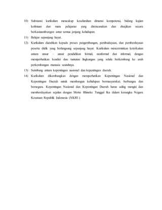 10) Substansi kurikulum mencakup keseluruhan dimensi kompetensi, bidang kajian 
keilmuan dan mata pelajaran yang direncanakan dan disajikan secara 
berkasinambungan antar semua jenjang kehidupan. 
11) Belajar sepanjang hayat. 
12) Kurikulum diarahkan kepada proses pengembangan, pembudayaan, dan pemberdayaan 
peserta didik yang berlangsung sepanjang hayat. Kurikulum mencerminkan keterkaitan 
antara unsur – unsur pendidikan formal, nonformal dan informal, dengan 
memperhatikan kondisi dan tuntutan lingkungan yang selalu berkembang ke arah 
perkembangan manusia seutuhnya. 
13) Seimbang antara kepentingan nasional dan kepentingan daerah. 
14) Kurikulum dikembangkan dengan memperhatikan Kepentingan Nasional dan 
Kepentingan Daerah untuk membangun kehidupan bermasyarakat, berbangsa dan 
bernegara. Kepentingan Nasional dan Kepentingan Daerah harus saling mengisi dan 
memberdayakan sejalan dengan Motto Bhineke Tunggal Ika dalam kerangka Negara 
Kesatuan Republik Indonesia (NKRI ). 
 