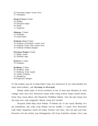 26. Kerjasama dengan sesama siswa
27. Penampilan
Ekspresi Siswa (4 butir):
28. Melukis
29. Pekerjaan tangan
30. Musik
31. Sandiwara
Olahraga (2 butir):
32. Permainan
33. Gerak badan
Kelakuan siswa (3 butir):
34. Kelakuan di kelompok sesama siswa
35. Kelakuan di luar kelas sesama siswa
36. Kelakuan terhadap pengajar
Pekerjaan Rumah (2 butir):
37. Belajar sendiri
38. Membuat tugas
Katekese (1 butir):
39. Partisipasi
Berhitung (5 butir):
40. Berhitung umum
41. Berhitung di luar kepala
42. Latihan berhitung
43. Menghitung
44.Penguasaan hitungan
44 butir penilaian yang ada di dalam Raport setiap siswa Basisschool di atas masih ditambah dua
materi ekstra kurikuler, yaitu Berenang dan Bersepeda.
Belanda adalah negara di bawah permukaan air laut, di mana-mana ditemukan air, maka
seminggu sekali siswa-siswa Basisschool menuju kolam renang terdekat dengan sekolah mereka.
Semua biaya renang dibayar oleh Departemen Pendidikan Belanda. Akan ada ujian renang resmi
dan setiap siswa wajib menggondol diploma renang level terendah.
Bersepeda adalah hidup rakyat Belanda. Di Belanda ada 18 juta sepeda dibanding 16,4
juta penduduknya, alias setiap warga Belanda rata-rata memiliki 1,1 sepeda. Siswa Basisschool
wajib belajar mengendarai sepeda dan belajar Peraturan Lalu Lintas. Akan ada ujian Lalu Lintas
Bersepeda teori dan praktek yang diselenggarakan oleh Korps Kepolisian setempat. Siswa yang
 