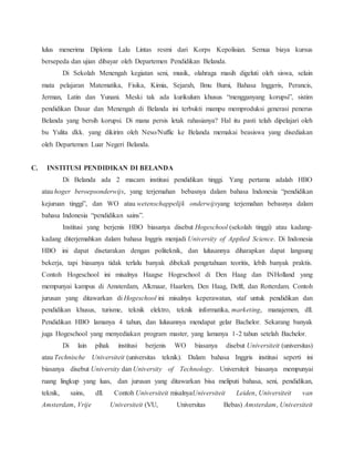 lulus menerima Diploma Lalu Lintas resmi dari Korps Kepolisian. Semua biaya kursus
bersepeda dan ujian dibayar oleh Departemen Pendidikan Belanda.
Di Sekolah Menengah kegiatan seni, musik, olahraga masih digeluti oleh siswa, selain
mata pelajaran Matematika, Fisika, Kimia, Sejarah, Ilmu Bumi, Bahasa Inggeris, Perancis,
Jerman, Latin dan Yunani. Meski tak ada kurikulum khusus “mengganyang korupsi”, sistim
pendidikan Dasar dan Menengah di Belanda ini terbukti mampu memproduksi generasi penerus
Belanda yang bersih korupsi. Di mana persis letak rahasianya? Hal itu pasti telah dipelajari oleh
bu Yulita dkk. yang dikirim oleh Neso/Nuffic ke Belanda memakai beasiswa yang disediakan
oleh Departemen Luar Negeri Belanda.
C. INSTITUSI PENDIDIKAN DI BELANDA
Di Belanda ada 2 macam institusi pendidikan tinggi. Yang pertama adalah HBO
atau hoger beroepsonderwijs, yang terjemahan bebasnya dalam bahasa Indonesia “pendidikan
kejuruan tinggi”, dan WO atau wetenschappelijk onderwijsyang terjemahan bebasnya dalam
bahasa Indonesia “pendidikan sains”.
Institusi yang berjenis HBO biasanya disebut Hogeschool (sekolah tinggi) atau kadang-
kadang diterjemahkan dalam bahasa Inggris menjadi University of Applied Science. Di Indonesia
HBO ini dapat disetarakan dengan politeknik, dan lulusannya diharapkan dapat langsung
bekerja, tapi biasanya tidak terlalu banyak dibekali pengetahuan teoritis, lebih banyak praktis.
Contoh Hogeschool ini misalnya Haagse Hogeschool di Den Haag dan INHolland yang
mempunyai kampus di Amsterdam, Alkmaar, Haarlem, Den Haag, Delft, dan Rotterdam. Contoh
jurusan yang ditawarkan di Hogeschool ini misalnya keperawatan, staf untuk pendidikan dan
pendidikan khusus, turisme, teknik elektro, teknik informatika, marketing, manajemen, dll.
Pendidikan HBO lamanya 4 tahun, dan lulusannya mendapat gelar Bachelor. Sekarang banyak
juga Hogeschool yang menyediakan program master, yang lamanya 1-2 tahun setelah Bachelor.
Di lain pihak institusi berjenis WO biasanya disebut Universiteit (universitas)
atau Technische Universiteit (universitas teknik). Dalam bahasa Inggris institusi seperti ini
biasanya disebut University dan University of Technology. Universiteit biasanya mempunyai
ruang lingkup yang luas, dan jurusan yang ditawarkan bisa meliputi bahasa, seni, pendidikan,
teknik, sains, dll. Contoh Universiteit misalnyaUniversiteit Leiden, Universiteit van
Amsterdam, Vrije Universiteit (VU, Universitas Bebas) Amsterdam, Universiteit
 