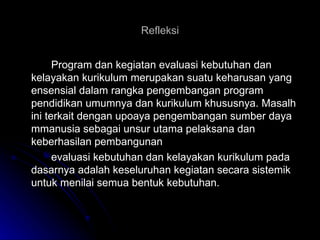 Refleksi Program dan kegiatan evaluasi kebutuhan dan kelayakan kurikulum merupakan suatu keharusan yang ensensial dalam rangka pengembangan program pendidikan umumnya dan kurikulum khususnya. Masalh ini terkait dengan upoaya pengembangan sumber daya mmanusia sebagai unsur utama pelaksana dan keberhasilan pembangunan  evaluasi kebutuhan dan kelayakan kurikulum pada dasarnya adalah keseluruhan kegiatan secara sistemik untuk menilai semua bentuk kebutuhan.  