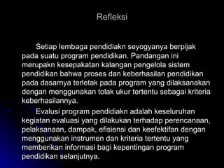 Refleksi Setiap lembaga pendidiakn seyogyanya berpijak pada suatu program pendidikan. Pandangan ini merupakn kesepakatan kalangan pengelola sistem pendidikan bahwa proses dan keberhasilan pendidikan pada dasarnya terletak pada program yang dilaksanakan dengan menggunakan tolak ukur tertentu sebagai kriteria keberhasilannya. Evalusi program pendidiakn adalah keseluruhan kegiatan evaluasi yang dilakukan terhadap perencanaan, pelaksanaan, dampak, efisiensi dan keefektifan dengan menggunakan instrumen dan kriteria tertentu yang memberikan informasi bagi kepentingan program pendidikan selanjutnya.  