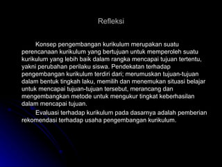 Refleksi Konsep pengembangan kurikulum merupakan suatu perencanaan kurikulum yang bertujuan untuk memperoleh suatu kurikulum yang lebih baik dalam rangka mencapai tujuan tertentu, yakni perubahan perilaku siswa. Pendekatan terhadap pengembangan kurikulum terdiri dari; merumuskan tujuan-tujuan dalam bentuk tingkah laku, memilih dan menemukan situasi belajar untuk mencapai tujuan-tujuan tersebut, merancang dan mengembangkan metode untuk mengukur tingkat keberhasilan dalam mencapai tujuan. Evaluasi terhadap kurikulum pada dasarnya adalah pemberian rekomendasi terhadap usaha pengembangan kurikulum. 