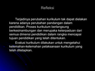 Refleksi Terjadinya perubahan kurikulum tak dapat dielakan karena adanya perubahan pandangan dalam pendidikan. Proses kurikulum berlangsung berkesinambungan dan merupaka keterpaduan dari semua dimensi  pendidikan  dalam rangka mencapai tujuan pendidikan yang telah ditentukan. Evalusi kurikulum dilakukan untuk mengetahui kelemahan-kelemahan pelaksanaan kurikulum yang telah ditetapkan. 