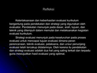 Refleksi Keterlaksanaan dan keberhasilan evaluasi kurikulum bergantung pada pendekatan dan strategi yang digunakan oleh evaluator. Pendekatan menunjuk pada dasar, arah, tujuan, dan teknik yang ditempuh dalam memulai dan melaksanakan kegiatan evaluasi kurikulum. Strategi evaluasi menunjuk pada keseluruhan pada proses evaluasi untuk mencapai tujuan evaluasi dimana peran perencanaan, teknik evaluasi, pelaksana, dan unsur penunjang evaluasi telah tercakup didalamnya. Oleh karena itu pendekatan dan strategi evaluasi adalah dua hal yang saling terkait dan terpadu guna mewujudkan hasil evaluasi yang optimal. 