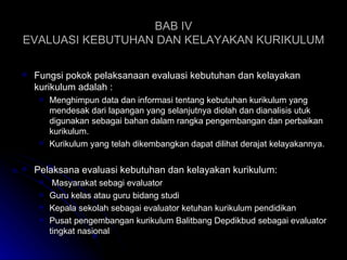 BAB IV EVALUASI KEBUTUHAN DAN KELAYAKAN KURIKULUM Fungsi pokok pelaksanaan evaluasi kebutuhan dan kelayakan kurikulum adalah : Menghimpun data dan informasi tentang kebutuhan kurikulum yang mendesak dari lapangan yang selanjutnya diolah dan dianalisis utuk digunakan sebagai bahan dalam rangka pengembangan dan perbaikan kurikulum. Kurikulum yang telah dikembangkan dapat dilihat derajat kelayakannya. Pelaksana evaluasi kebutuhan dan kelayakan kurikulum: Masyarakat sebagi evaluator Guru kelas atau guru bidang studi Kepala sekolah sebagai evaluator ketuhan kurikulum pendidikan Pusat pengembangan kurikulum Balitbang Depdikbud sebagai evaluator tingkat nasional 