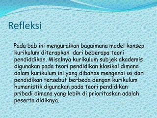 RefleksiPada bab ini menguraikan bagaimana model konsep kurikulum diterapkan  dari beberapa teori pendiddikan. Misalnya kurikulum subjek akademis digunakan pada teori pendidikan klasikal dimana dalam kurikulum ini yang dibahas mengenai isi dari pendidikan tersebut berbeda dengan kurikulum humanistik digunakan pada teori pendidikan pribadi dimana yang lebih di prioritaskan adalah peserta didiknya.