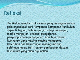 Refleksi   Kurikulum membentuk desain yang menggambarkan pola organisasi dari komponen-komponen kurikulum seperti tujuan, bahan ajar,strategi mengajar, media mengajar, evaluasi pengajaran, penyempurnaan pengajaran. Ada tiga desain kurikulum yang masing-masing mempunyai kelebihan dan kekurangan masing-masing,  sehingga harus teliti dalam pembuatan desain kurikulum yang akan digunakan.