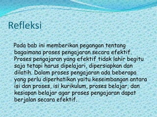 RefleksiPada bab ini memberikan pegangan tentang bagaimana proses pengajaran secara efektif. Proses pengajaran yang efektif tidak lahir begitu saja tetapi harus dipelajari, dipersiapkan dan dilatih. Dalam proses pengajaran ada beberapa yang perlu diperhatikan yaitu keseimbangan antara isi dan proses, isi kurikulum, proses belajar, dan kesiapan belajar agar proses pengajaran dapat berjalan secara efektif.