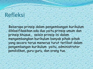 Refleksi    Beberapa prinsip dalam pengembangan kurikulum diklasifikasikan ada dua yaitu prinsip umum dan prinsip khusus,,  selain prinsip ini dalam mengembangkan kurikulum banyak pihak-pihak yang secara terus menerus turut terlibat dalam pengembangan kurikulum  yaitu, administrator pendidikan, guru-guru, dan orang tua. 