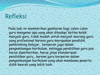 Refleksi Pada bab ini memberikan gambaran bagi calon-calon guru mengenai apa yang akan dihadapi ketika kelak menjadi guru, tidak mudah untuk menjadi seorang guru yang profesional karena guru merupakan pendidik, pembimbing belajar,  berperan juga dalam pengembangan kurikulum, sehingga pendidikan guru pun harus diperhatikan, harus jelas standarisasi pendidikan guru,, karena guru berperan dalam pengembangan kurikulum yang akan membawa peserta didik kearah yang lebih baik