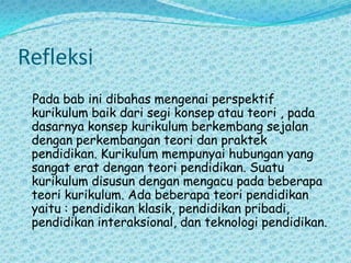 Refleksi   Pada bab ini dibahas mengenai perspektif kurikulum baik dari segi konsep atau teori , pada dasarnya konsep kurikulum berkembang sejalan dengan perkembangan teori dan praktek pendidikan. Kurikulum mempunyai hubungan yang sangat erat dengan teori pendidikan. Suatu kurikulum disusun dengan mengacu pada beberapa teori kurikulum. Ada beberapa teori pendidikan yaitu : pendidikan klasik, pendidikan pribadi, pendidikan interaksional, dan teknologi pendidikan.