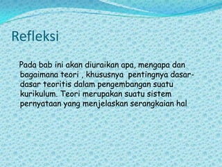 RefleksiPada bab ini akan diuraikan apa, mengapa dan bagaimana teori , khususnya  pentingnya dasar-dasar teoritis dalam pengembangan suatu kurikulum. Teori merupakan suatu sistem pernyataan yang menjelaskan serangkaian hal