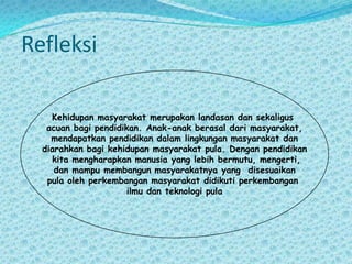 RefleksiKehidupan masyarakat merupakan landasan dan sekaligus acuan bagi pendidikan. Anak-anak berasal dari masyarakat, mendapatkan pendidikan dalam lingkungan masyarakat dan diarahkan bagi kehidupan masyarakat pula. Dengan pendidikan kita mengharapkan manusia yang lebih bermutu, mengerti, dan mampu membangun masyarakatnya yang  disesuaikan pula oleh perkembangan masyarakat didikuti perkembangan ilmu dan teknologi pula