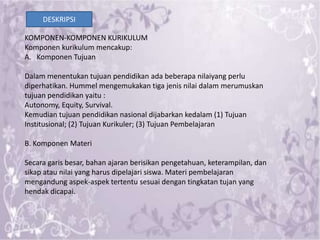 DESKRIPSI

KOMPONEN-KOMPONEN KURIKULUM
Komponen kurikulum mencakup:
A. Komponen Tujuan

Dalam menentukan tujuan pendidikan ada beberapa nilaiyang perlu
diperhatikan. Hummel mengemukakan tiga jenis nilai dalam merumuskan
tujuan pendidikan yaitu :
Autonomy, Equity, Survival.
Kemudian tujuan pendidikan nasional dijabarkan kedalam (1) Tujuan
Institusional; (2) Tujuan Kurikuler; (3) Tujuan Pembelajaran

B. Komponen Materi

Secara garis besar, bahan ajaran berisikan pengetahuan, keterampilan, dan
sikap atau nilai yang harus dipelajari siswa. Materi pembelajaran
mengandung aspek-aspek tertentu sesuai dengan tingkatan tujan yang
hendak dicapai.
 