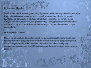 C. omponen Metode

Metode dan teknik pembelajaran yang digunakan pada umumnya bersifat penyajian
(ekspositorik) secara ,masal seperti ceramah atau seminar. Selain itu materi
pembelajaran cenderung lebih bersifat tekstual. Dalam hal ini guru berperan
sebagai fasilitator, motivator, dan pembimbing, sehingga murid merasa nyaman
dan mendorong serta menstimulasi siswanya agar dapat melaksanakan belajar
dengan baik.

D. Komponen Evaluasi

Dalam hal ini evaluasi kurikulum untuk memeriksa tingkat ketercapaian tujuan-
tujuan pendidikan yang ingin diwujudkan melalui kurikulum yang besangkutan.
Untuk mengevaluasi kurikulum dapat digunakan model evaluasi yang
menggolongkan program pendidikan atas empat dimensi :context, input, process,
product.
 