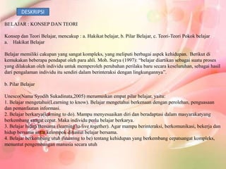 DESKRIPSI

BELAJAR : KONSEP DAN TEORI

Konsep dan Teori Belajar, mencakup : a. Hakikat belajar, b. Pilar Belajar, c. Teori-Teori Pokok belajar
a. Hakikat Belajar

Belajar memiliki cakupan yang sangat kompleks, yang meliputi berbagai aspek kehidupan. Berikut di
kemukakan beberapa pendapat oleh para ahli. Moh. Surya (1997): “belajar diartikan sebagai suatu proses
yang dilakukan oleh individu untuk memperoleh perubahan perilaku baru secara keseluruhan, sebagai hasil
dari pengalaman individu itu sendiri dalam berinteraksi dengan lingkungannya”.

b. Pilar Belajar

Unesco(Nama Syodih Sukadinata,2005) merumuskan empat pilar belajar, yaitu:
1. Belajar mengetahui(Learning to know). Belajar mengetahui berkenaan dengan perolehan, penguasaan
dan pemanfaatan informasi.
2. Belajar berkarya(learning to do). Mampu menyesuaikan diri dan beradaptasi dalam masyarakatyang
berkembang sangat cepat. Maka individu perlu belajar berkarya.
3. Belajar hidup Bersama (learning to live together). Agar mampu berinteraksi, berkomunikasi, bekerja dan
hidup bersama antar kelompok dituntut belajar bersama.
4. Belajar berkembang utuh (learning to be) tentang kehidupan yang berkembang cepatsangat kompleks,
menuntut pengembangan manusia secara utuh
 