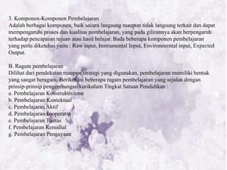 3. Komponen-Komponen Pembelajaran
Adalah berbagai komponen, baik secara langsung maupun tidak langsung terkait dan dapat
mempengaruhi proses dan kualitas pembelajaran, yang pada gilirannya akan berpengaruh
terhadap pencapaian tujuan atau hasil belajar. Bada beberapa komponen pembelajaran
yang perlu diketehui yaitu : Raw input, Instrumental Input, Environmental input, Expected
Output.

B. Ragam pembelajaran
Dilihat dari pendekatan maupun strategi yang digunakan, pembelajaran memiliki bentuk
yang sangat beragam. Berikut ini beberapa ragam pembelajaran yang sejalan dengan
prinsip-prinsip pengembangan kurikulum Tingkat Satuan Pendidikan :
a. Pembelajaran Konstruktivisme
b. Pembelajaran Kontektual
c. Pembelajaran Aktif
d. Pembelajaran kooperatip
e. Pembelajaran Tuntas
f. Pembelajaran Remidial
g. Pembelajaran Pengayaan
 