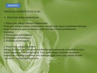 DESKRIPSI

PERAN DAN KOMPETENSI GURU

A. Peran Guru dalam pembelajaran

1. Peran Guru sebagai Manajer Pembelajaran
Peran guru sebagai manajer pembelajaran merujuk pada upaya menjalankan berbagai
fungsi manajemen guna tercapainya efektivitas dan efisiensi pembelajaran,
mencakup
a. Perencanaan pembelajaran
b. Pelaksanan pembelajaran
c. Penilaian pembelajaran

2. Peran Guru sebagai Fasilitator
Sebagai fasilitator, guru berperan memberikan pelayananuntuk memudahkan siswa
dalam kegiatan proses pembelajaran. Peran guru sebagai fasilitator membawa
konsekuensi terhadap perubahan pola hubungan guru-siswa yang semula bersifat
“top-down”, kehubungan kemitraan.
 