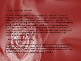 3. Peran Guru sebagai Motivator

Berikut ini dikemukakan beberapa ide dan petunjuk umum bagi guru dalam
rangka meningkatkan motivasi belajar siswa, yaitu: Memperjelas tujuan yang
ingin dicapai, ciptakan suasana yang menyenangkan dalam belajar, beilah pujian
yang wajar terhadap setiap keberhasilan siswa, berikan penilaian, berilah komentar
terhadap hasil pekerjaan siswa, gunakan metode dan kegiatan yang beragam,
jadikan siswa peserta aktif, buatlah tugas yang menantang namun realitas dan
sesuai, berikan tugas secara proposional, libatkan diri anda untuk membantu siswa
mencapai hasil, berikan petunjuk pada para siswa agar suksesdalam belajar,
hindari kompetisi antar pribadi, dll.

4. Peran Guru sebagai Pembimbing

Guru berusaha membimbing siswa agar dapat menemukan berbagai potensi yang
dimilikinya, membimbing siswa agar dapat mencapaidan melaksanakan tugas-
tugas perkembangan mereka, karena dengan ketercapaian itu ia dapat tumbuh dan
berkembang sebagai individu yang mandiri dan produktif.
 