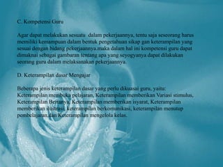 C. Kompetensi Guru

Agar dapat melakukan sesuatu dalam pekerjaannya, tentu saja seseorang harus
memiliki kemampuan dalam bentuk pengetahuan sikap gan keterampilan yang
sesuai dengan bidang pekerjaannya.maka dalam hal ini kompetensi guru dapat
dimaknai sebagai gambaran tentang apa yang seyogyanya dapat dilakukan
seorang guru dalam melaksanakan pekerjaannya.

D. Keterampilan dasar Mengajar

Beberapa jenis keterampilan dasar yang perlu dikuasai guru, yaitu:
Keterampilan membuka pelajaran, Keterampilan memberikan Variasi stimulus,
Keterampilan Bertanya, Keterampilan memberikan isyarat, Keterampilan
memberikan ilustrasi, keterampilan berkomunikasi, keterampilan menutup
pembelajaran,dan Keterampilan mengelola kelas.
 