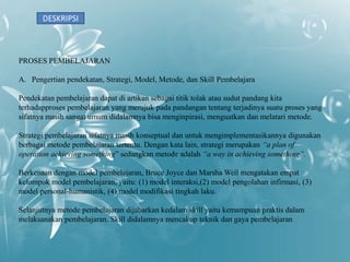 DESKRIPSI



PROSES PEMBELAJARAN

A. Pengertian pendekatan, Strategi, Model, Metode, dan Skill Pembelajara

Pendekatan pembelajaran dapat di artikan sebagai titik tolak atau sudut pandang kita
terhadapproses pembelajaran yang merujuk pada pandangan tentang terjadinya suatu proses yang
sifatnya masih sangat umum didalamnya bisa menginpirasi, menguatkan dan melatari metode.

Strategi pembelajaran sifatnya masih konseptual dan untuk mengimplementasikannya digunakan
berbagai metode pembelajaran tertentu. Dengan kata lain, strategi merupakan “a plan of
operation achieving something” sedangkan metode adalah “a way in achieving something”.

Berkenaan dengan model pembelajaran, Bruce Joyce dan Marsha Weil mengatakan empat
kelompok model pembelajaran, yaitu: (1) model interaksi,(2) model pengolahan infirmasi, (3)
model personal-humanistik, (4) model modifikasi tingkah laku.

Selanjutnya metode pembelajaran dijabarkan kedalam skill yaitu kemampuan praktis dalam
melaksanakan pembelajaran. Skill didalamnya mencakup teknik dan gaya pembelajaran
 