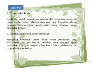 DESKRIPSI

A. Pengrtian kurikulum

Kurikulum adalah seperangkat rencana dan pengaturan mengenai
tujuan ,isi,dan bahan pelajaran serta cara yang digunakan sebagai
pedoman penyelenggaraan pembelajaran untuk mencapai tujuan
pendidikan tertentu.

B. Kedudukan kurikulum dalam pendidikan

Merupakan komponen utama dalam sistem pendidikan yang
dilaksanakan oleh guru bersama muridnya untuk mencapai tujuan
pendidikan. Dan guru menjadi tokoh kunci dalam pelaksanaan dan
pengembangan kurikulum.
 