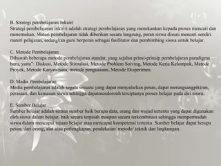 B. Strategi pembelajaran Inkuiri
Strategi pembelajaran inkuiri adalah strategi pembelajaran yang menekankan kepada proses mencari dan
menemukan. Materi pembelajaran tidak diberikan secara langsung, peran siswa disuni mencari sendiri
materi pelajaran, sedangkan guru berperan sebagai fasilitator dan pembimbing siswa untuk belajar.

C. Metode Pembelajaran
Dibawah beberapa metode pembelajaran standar, yang sejalan prinsi-prinsip pembelajaran paradigma
baru, yaitu”: Diskusi, Metode Stimulasi, Metode Problem Solving, Metode Kerja Kelompok, Metode
Proyek, Metode Karyawisata, metode penguasaan, Metode Eksperimen.

D. Media Pembelajaran
Media pembelajaran adalah segala sesuatu yang dapat menyalurkan pesan, dapat merangsangpikiran,
perasaan, dan kemauan siswa sehingga dapatmendoronh terciptanya proses belajar pada diri siswa.

E. Sumber Belajar
Sumber belajar adalah semua sumber baik berupa data, orang dan wujud tertentu yang dapat digunakan
oleh siswa dalam belajar, baik secara terpisah maupun secara terkombinasi sehingga mempermudah
siswa dalam mencapai tujuan belajar atau mencapai kompetensi tertentu. Sumber belajar dapat berupa
pesan, dari orang, alat atau perlengkapan, pendekatan/ metode/ teknik dan lingkungan.
 