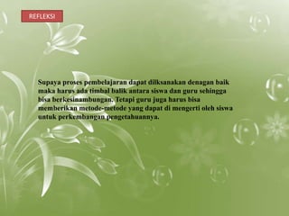 REFLEKSI




  Supaya proses pembelajaran dapat dilksanakan denagan baik
  maka harus ada timbal balik antara siswa dan guru sehingga
  bisa berkesinambungan. Tetapi guru juga harus bisa
  memberikan metode-metode yang dapat di mengerti oleh siswa
  untuk perkembangan pengetahuannya.
 