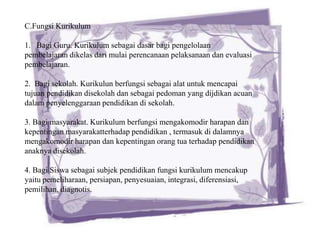 C.Fungsi Kurikulum

1. Bagi Guru. Kurikulum sebagai dasar bagi pengelolaan
pembelajaran dikelas dari mulai perencanaan pelaksanaan dan evaluasi
pembelajaran.

2. Bagi sekolah. Kurikulun berfungsi sebagai alat untuk mencapai
tujuan pendidikan disekolah dan sebagai pedoman yang dijdikan acuan
dalam penyelenggaraan pendidikan di sekolah.

3. Bagi masyarakat. Kurikulum berfungsi mengakomodir harapan dan
kepentingan masyarakatterhadap pendidikan , termasuk di dalamnya
mengakomodir harapan dan kepentingan orang tua terhadap pendidikan
anaknya disekolah.

4. Bagi Siswa sebagai subjek pendidikan fungsi kurikulum mencakup
yaitu pemeliharaan, persiapan, penyesuaian, integrasi, diferensiasi,
pemilihan, diagnotis.
 