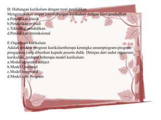 D. Hubungan kurikulum dengan teori pendidikan
Mengemukakan empat jenishubungan kurikulum dengan teori pendidikan
a.Pendidikan klasik
b.Pendidikan pribadi
c.Teknologi pendidikan
d.Pendidikan interaksional

E.Organisasi kurikulum
Adalah struktur program kurikulumberupa kerangka umumprogram-program
pengajaran yang diberikan kepada peserta didik. Ditinjau dari sudut organisasi
kurikulum, terdapat beberapa model kurikulum:
a.Model separated subject
b.Model Corelated
c.Model Integrated
d.Model core Program
 