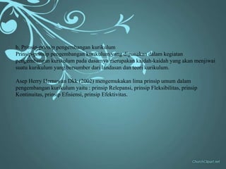 b. Prinsip-prinsip pengembangan kurikulum
Prinsip-prinsip pengembangan kurikulum yang digunakan dalam kegiatan
pengembangan kurikulum pada dasarnya merupakan kaidah-kaidah yang akan menjiwai
suatu kurikulum yang bersumber dari landasan dan teori kurikulum.

Asep Herry Hernawan Dkk (2002) mengemukakan lima prinsip umum dalam
pengembangan kurikulum yaitu : prinsip Relepansi, prinsip Fleksibilitas, prinsip
Kontinuitas, prinsip Efisiensi, prinsip Efektivitas.
 