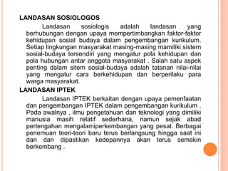 LANDASAN SOSIOLOGOS
        Landasan     sosiologis   adalah    landasan    yang
  berhubungan dengan upaya mempertimbangkan faktor-faktor
  kehidupan sosial budaya dalam pengembangan kurikulum.
  Setiap lingkungan masyarakat masing-masing mamiliki sistem
  sosial-budaya tersendiri yang mengatur pola kehidupan dan
  pola hubungan antar anggota masyarakat . Salah satu aspek
  penting dalam sitem sosial-budaya adalah tatanan nilai-nilai
  yang mengatur cara berkehidupan dan berperilaku para
  warga masyarakat.
LANDASAN IPTEK
        Landasan IPTEK berkaitan dengan upaya pemenfaatan
  dan pengembangan IPTEK dalam pengembangan kurikulum .
  Pada awalnya , ilmu pengetahuan dan teknologi yang dimiliki
  manusia masih relatif sederhana, namun sejak abad
  pertengahan mengalamiperkembangan yang pesat. Berbagai
  penemuan teori-teori baru terus berlangsung hingga saat ini
  dan dan dipastikan kedepannya akan terus semakin
  berkembang .
 