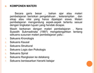 B.   KOMPONEN MATERI

         Secara garis besar , bahan ajar atau materi
     pembelajaran berisikan pengetahuan , keterampilan , dan
     sikap atau nilai yang harus dipelajari siswa. Materi
     pembelajaran mengandung aspek-aspek tertentu sesuai
     dengan tingkatan tujuan yang hendak dicapai.
     Masih berkenan dengan materi pembelajaran , Nana
     Syaodih Sukmadinata (1997) mengetengahkan tentang
     sekuens susunan materi pembelajaran yaitu :
1.   Sekuens Kronologis
2.   Sekuens Kausal
3.   Sekuens Struktural
4.   Sekuens Logis dan Psikologis
5.   Sekuens Spiral
6.   Sekuens Rangkaian ke delakang
7.   Sekuens berdasarkan hierarki belajar
 