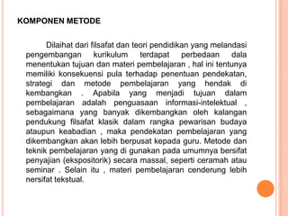 KOMPONEN METODE

       Dilaihat dari filsafat dan teori pendidikan yang melandasi
 pengembangan         kurikulum     terdapat perbedaan       dala
 menentukan tujuan dan materi pembelajaran , hal ini tentunya
 memiliki konsekuensi pula terhadap penentuan pendekatan,
 strategi dan metode pembelajaran yang hendak di
 kembangkan . Apabila yang menjadi tujuan dalam
 pembelajaran adalah penguasaan informasi-intelektual ,
 sebagaimana yang banyak dikembangkan oleh kalangan
 pendukung filsafat klasik dalam rangka pewarisan budaya
 ataupun keabadian , maka pendekatan pembelajaran yang
 dikembangkan akan lebih berpusat kepada guru. Metode dan
 teknik pembelajaran yang di gunakan pada umumnya bersifat
 penyajian (ekspositorik) secara massal, seperti ceramah atau
 seminar . Selain itu , materi pembelajaran cenderung lebih
 nersifat tekstual.
 