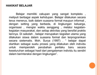HAKIKAT BELAJAR

        Belajar memiliki cakupan yang sangat kompleks ,
 meliputi berbagai aspek kehidupan. Belajar dilakukan secara
 terus menerus, baik dalam suasana formal maupun informal ,
 dengan setting yang berbeda, di lingkungan keluarga,
 organisasi , mengisi waktu senggang , melalui kegiatan-
 kegiatan masyarakat, dan setiap aktivitas yang bersifat praktis
 lainnya. Di sekolah , belajar merupakan kegiatan utama yang
 dilakukan siswa dalam suasana formal dan terprogramkan
 secara sietematis. Moh. Surya (1997) . “ belajar dapat
 diartikan sebagai suatu proses yang dilakukan oleh individu
 untuk memperoleh perubahan perilaku baru secara
 keseluruhan sebagai hasil dari pengalaman individu itu sendiri
 dalam berinteraksi dengan lingkungan”.
 