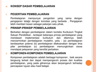 A.   KONSEP DASAR PEMBELAJARAN

1.   PEGERTIAN PEMBELAJARAN
     Pembelajaran mempunyai pengertian yang sama dengan
     pengajaran teta[pi dengan konotasi yang berbeda . Pengajaran
     lebih memberi kesan sebagai pekerjan satu pihak.
2.   PRINSIP-PRINSIP PEMBELAJARAN
     Berkaitan dengan pembelajaran dalam konteks Kurikulum Tingkat
     Satuan Pendidikan , terdapat beberapa prinsip pembelajaran yang
     mendasari implementasi kurikulum dan dilamnya telah
     mencerminkan pembelajaran mutakhir, yaitu : (a) pembelajaran
     berdasarkan potensi (b) pembelajaran dilaksanakan dengan lima
     pilar pembelajran (c) pembelajaran memungkinkan siswa
     mendapat pelayanan yang bersifat perbaikan.
3.   KOMPONEN-KOMPONEN PEMBELAJARAN
     Komponen pembelajaran adalah berbagai komponen , baik secara
     langsung terkait dan dapat mempengaruhi proses dan kualitas
     pembelajaran, yang pada gilirannya akan berpengaruh terhadap
     pencapaian tujuan atau hasil belajar.
 