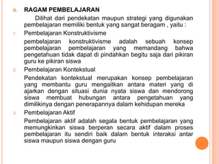 B.   RAGAM PEMBELAJARAN
         Dilihat dari pendekatan maupun strategi yang digunakan
     pembelajaran memiliki bentuk yang sangat beragam , yaitu :
1.   Pembelajaran Konstruktivisme
     pembelajaran konstruktivisme adalah sebuah konsep
     pembelajaran pembelajaran yang memandang bahwa
     pengetahuan tidak dapat di pindahkan begitu saja dari pikiran
     guru ke pikiran siswa
2.   Pembelajaran Kontekstual
     Pendekatan kontekstual merupakan konsep pembelajaran
     yang membantu guru mengaitkan antara materi yang di
     ajarkan dengan situasi dunia nyata siswa dan mendorong
     siswa membuat hubungan antara pengetahuan yang
     dimilikinya dengan penerapannya dalam kehidupan mereka
3.   Pembelajaran Aktif
     Pembelajaran aktif adalah segala bentuk pembelajaran yang
     memungkinkan siswa berperan secara aktif dalam proses
     pembelajaran itu sendiri baik dalam bentuk interaksi antar
     siswa maupun siswa dengan guru
 