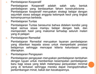 4.   Pembelajaran Kooperatif
     Pembelajaran Kooperatif adalah salah satu bentuk
     pembelajaran yang berdasarkan faham konstruktivisme .
     Pembelajaran kooperatif merupakan strategi belajar dengan
     sejumlah siswa sebagai anggota kelompok kecil yang tingkat
     kemampuannya berbeda.
5.   Pembelajaran Tuntas
     Pembelajaran Tuntas berasumsi bahwa didalam kondisi yang
     tepat semua siswa mampu belajar dengan baik, dan
     memperoleh hasil yang maksimal terhadap seluruh materi
     yang di pelajari
6.   Pembelajaran Remedial
     Pembelajaran Remedial merupakan layanan pembelajaran
     yang diberikan kepada siswa untuk memperbaiki prestasi
     belajarnya sehingga mencapai ktiteria ketuntasan yang
     diterapkan.
7.   Pembelajaran Pengayaan
     Pembelajaran pengayaan merupakan pembelajaran tambahan
     dengan tujuan untuk memberikan kesempatan pembelajaran
     baru bagi siswa yang telah melampaui persyaratan minimal
     yang di tentukan sehingga mereka dapat mengoptimalkan
     perkembangan minat, bakat dan kecakapannya.
 