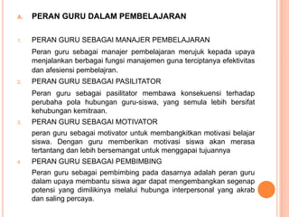 A.   PERAN GURU DALAM PEMBELAJARAN

1.   PERAN GURU SEBAGAI MANAJER PEMBELAJARAN
     Peran guru sebagai manajer pembelajaran merujuk kepada upaya
     menjalankan berbagai fungsi manajemen guna terciptanya efektivitas
     dan afesiensi pembelajran.
2.   PERAN GURU SEBAGAI PASILITATOR
     Peran guru sebagai pasilitator membawa konsekuensi terhadap
     perubaha pola hubungan guru-siswa, yang semula lebih bersifat
     kehubungan kemitraan.
3.   PERAN GURU SEBAGAI MOTIVATOR
     peran guru sebagai motivator untuk membangkitkan motivasi belajar
     siswa. Dengan guru memberikan motivasi siswa akan merasa
     tertantang dan lebih bersemangat untuk menggapai tujuannya
4    PERAN GURU SEBAGAI PEMBIMBING
     Peran guru sebagai pembimbing pada dasarnya adalah peran guru
     dalam upaya membantu siswa agar dapat mengembangkan segenap
     potensi yang dimilikinya melalui hubunga interpersonal yang akrab
     dan saling percaya.
 