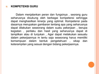 B.   KOMPETENSI GURU

         Dalam menjalankan peran dan fungsinya , seorang guru
     seharusnya disukung oleh berbagai kompetensi sehingga
     dapat menghasilkan kinerja yang optimal. Kompetensi pada
     dasarnya merupakan gambaran tentang apa yang seharusnya
     dapat dilakukan seseorang dalam suatu pekerjaan , berupa
     kegiatan , perilaku dan hasil yang seharusnya dapat di
     tampilkan atau di tunjukan , Agar dapat melakukan sesuatu
     dalam pekerjaannya m tentu saja seseorang harus memiliki
     kemampuan dalam bentuk pengetahuan , sikap dan
     keterampilan yang sesuai dengan bidang pekerjaannya.
 