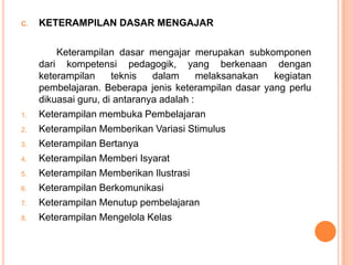 C.   KETERAMPILAN DASAR MENGAJAR

         Keterampilan dasar mengajar merupakan subkomponen
     dari kompetensi pedagogik, yang berkenaan dengan
     keterampilan     teknis   dalam      melaksanakan kegiatan
     pembelajaran. Beberapa jenis keterampilan dasar yang perlu
     dikuasai guru, di antaranya adalah :
1.   Keterampilan membuka Pembelajaran
2.   Keterampilan Memberikan Variasi Stimulus
3.   Keterampilan Bertanya
4.   Keterampilan Memberi Isyarat
5.   Keterampilan Memberikan Ilustrasi
6.   Keterampilan Berkomunikasi
7.   Keterampilan Menutup pembelajaran
8.   Keterampilan Mengelola Kelas
 