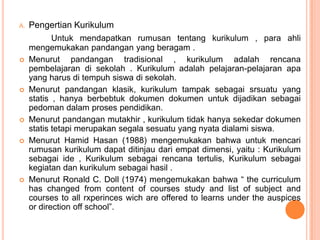 A.   Pengertian Kurikulum
            Untuk mendapatkan rumusan tentang kurikulum , para ahli
     mengemukakan pandangan yang beragam .
    Menurut pandangan tradisional , kurikulum adalah rencana
     pembelajaran di sekolah . Kurikulum adalah pelajaran-pelajaran apa
     yang harus di tempuh siswa di sekolah.
    Menurut pandangan klasik, kurikulum tampak sebagai srsuatu yang
     statis , hanya berbebtuk dokumen dokumen untuk dijadikan sebagai
     pedoman dalam proses pendidikan.
    Menurut pandangan mutakhir , kurikulum tidak hanya sekedar dokumen
     statis tetapi merupakan segala sesuatu yang nyata dialami siswa.
    Menurut Hamid Hasan (1988) mengemukakan bahwa untuk mencari
     rumusan kurikulum dapat ditinjau dari empat dimensi, yaitu : Kurikulum
     sebagai ide , Kurikulum sebagai rencana tertulis, Kurikulum sebagai
     kegiatan dan kurikulum sebagai hasil .
    Menurut Ronald C. Doll (1974) mengemukakan bahwa “ the curriculum
     has changed from content of courses study and list of subject and
     courses to all rxperinces wich are offered to learns under the auspices
     or direction off school”.
 